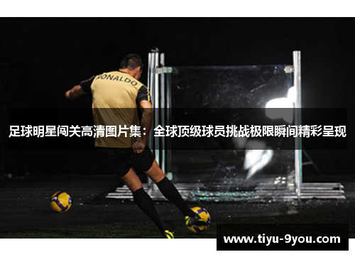足球明星闯关高清图片集：全球顶级球员挑战极限瞬间精彩呈现