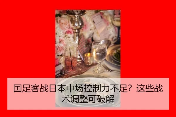 国足客战日本中场控制力不足？这些战术调整可破解